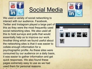 Social Media
We used a variety of social networking to
interact with our audience. Facebook,
Twitter and Instagram played a large part of
this as they were the most frequently used
social networking sites. We also used all
this to hold surveys and polls that would
essentially help us to improve our work.
Another thing which we found useful about
the networking sites is that it was easier to
collate enough information for a
psychographic profile. As these sites were
consumed by our audience on a daily basis,
it was easier to gather information and get
quick responses. We also found these
pages extremely easy to use as we had
used them for personal reasons
 
