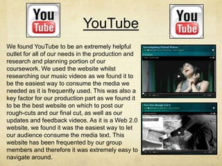 YouTube
We found YouTube to be an extremely helpful
outlet for all of our needs in the production and
research and planning portion of our
coursework. We used the website whilst
researching our music videos as we found it to
be the easiest way to consume the media we
needed as it is frequently used. This was also a
key factor for our production part as we found it
to be the best website on which to post our
rough-cuts and our final cut, as well as our
updates and feedback videos. As it is a Web 2.0
website, we found it was the easiest way to let
our audience consume the media text. This
website has been frequented by our group
members and therefore it was extremely easy to
navigate around.
 