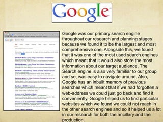 Google was our primary search engine
throughout our research and planning stages
because we found it to be the largest and most
comprehensive one. Alongside this, we found
that it was one of the most used search engines
which meant that it would also store the most
information about our target audience. The
Search engine is also very familiar to our group
and so, was easy to navigate around. Also,
Google has an inbuilt memory of previous
searches which meant that if we had forgotten a
web-address we could just go back and find it
conveniently. Google helped us to find particular
websites which we found we could not reach in
the other search engines and so it helped us a lot
in our research for both the ancillary and the
production.
 