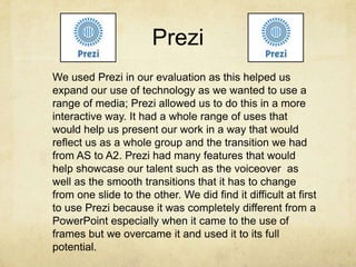 Prezi
We used Prezi in our evaluation as this helped us
expand our use of technology as we wanted to use a
range of media; Prezi allowed us to do this in a more
interactive way. It had a whole range of uses that
would help us present our work in a way that would
reflect us as a whole group and the transition we had
from AS to A2. Prezi had many features that would
help showcase our talent such as the voiceover as
well as the smooth transitions that it has to change
from one slide to the other. We did find it difficult at first
to use Prezi because it was completely different from a
PowerPoint especially when it came to the use of
frames but we overcame it and used it to its full
potential.
 