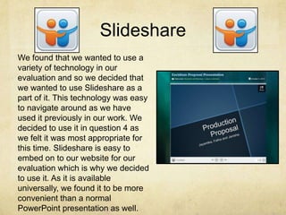 Slideshare
We found that we wanted to use a
variety of technology in our
evaluation and so we decided that
we wanted to use Slideshare as a
part of it. This technology was easy
to navigate around as we have
used it previously in our work. We
decided to use it in question 4 as
we felt it was most appropriate for
this time. Slideshare is easy to
embed on to our website for our
evaluation which is why we decided
to use it. As it is available
universally, we found it to be more
convenient than a normal
PowerPoint presentation as well.
 