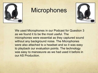 Microphones
We used Microphones in our Podcast for Question 3
as we found it to be the most useful. The
microphones were essential as they captured sound
without any background noise. The Microphones
were also attached to a headset and so it was easy
to playback our evaluation points. The technology
was easy to manoeuvre as we had used it before in
our AS Production.
 