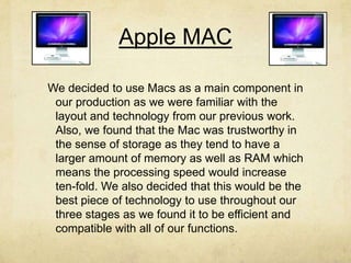 Apple MAC
We decided to use Macs as a main component in
our production as we were familiar with the
layout and technology from our previous work.
Also, we found that the Mac was trustworthy in
the sense of storage as they tend to have a
larger amount of memory as well as RAM which
means the processing speed would increase
ten-fold. We also decided that this would be the
best piece of technology to use throughout our
three stages as we found it to be efficient and
compatible with all of our functions.
 