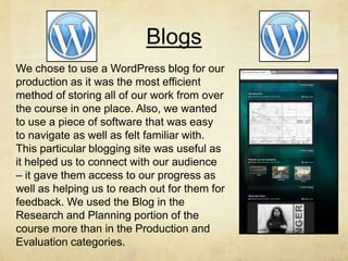 Blogs
We chose to use a WordPress blog for our
production as it was the most efficient
method of storing all of our work from over
the course in one place. Also, we wanted
to use a piece of software that was easy
to navigate as well as felt familiar with.
This particular blogging site was useful as
it helped us to connect with our audience
– it gave them access to our progress as
well as helping us to reach out for them for
feedback. We used the Blog in the
Research and Planning portion of the
course more than in the Production and
Evaluation categories.
 