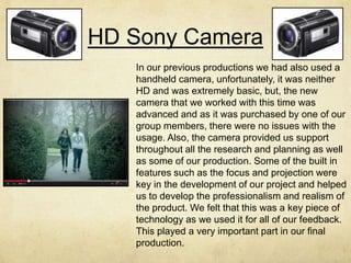 HD Sony Camera
In our previous productions we had also used a
handheld camera, unfortunately, it was neither
HD and was extremely basic, but, the new
camera that we worked with this time was
advanced and as it was purchased by one of our
group members, there were no issues with the
usage. Also, the camera provided us support
throughout all the research and planning as well
as some of our production. Some of the built in
features such as the focus and projection were
key in the development of our project and helped
us to develop the professionalism and realism of
the product. We felt that this was a key piece of
technology as we used it for all of our feedback.
This played a very important part in our final
production.
 