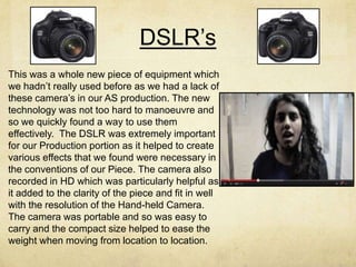 DSLR’s
This was a whole new piece of equipment which
we hadn’t really used before as we had a lack of
these camera’s in our AS production. The new
technology was not too hard to manoeuvre and
so we quickly found a way to use them
effectively. The DSLR was extremely important
for our Production portion as it helped to create
various effects that we found were necessary in
the conventions of our Piece. The camera also
recorded in HD which was particularly helpful as
it added to the clarity of the piece and fit in well
with the resolution of the Hand-held Camera.
The camera was portable and so was easy to
carry and the compact size helped to ease the
weight when moving from location to location.
 