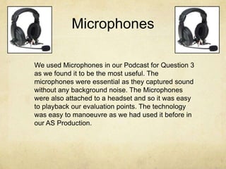 Microphones
We used Microphones in our Podcast for Question 3
as we found it to be the most useful. The
microphones were essential as they captured sound
without any background noise. The Microphones
were also attached to a headset and so it was easy
to playback our evaluation points. The technology
was easy to manoeuvre as we had used it before in
our AS Production.
 