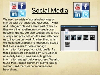 Social Media
We used a variety of social networking to
interact with our audience. Facebook, Twitter
and Instagram played a large part of this as
they were the most frequently used social
networking sites. We also used all this to hold
surveys and polls that would essentially help
us to improve our work. Another thing which
we found useful about the networking sites is
that it was easier to collate enough
information for a psychographic profile. As
these sites were consumed by our audience
on a daily basis, it was easier to gather
information and get quick responses. We also
found these pages extremely easy to use as
we had used them for personal reasons
beforehand.
 