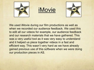 iMovie
We used iMovie during our film productions as well as
when we recorded our audience feedback. We used this
to edit all our videos for example, our audience feedback
and our research materials that we have gathered. This
was a very useful tool as it was very easy to understand
and it helped us piece together videos in a fast and
efficient way. This wasn’t very hard as we have already
gained previous use of this software when we were doing
our production pieces in AS.
 