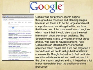 Google was our primary search engine
throughout our research and planning stages
because we found it to be the largest and most
comprehensive one. Alongside this, we found
that it was one of the most used search engines
which meant that it would also store the most
information about our target audience. The
Search engine is also very familiar to our group
and so, was easy to navigate around. Also,
Google has an inbuilt memory of previous
searches which meant that if we had forgotten a
web-address we could just go back and find it
conveniently. Google helped us to find particular
websites which we found we could not reach in
the other search engines and so it helped us a lot
in our research for both the ancillary and the
production.
 