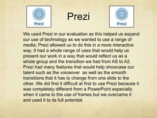 Prezi
We used Prezi in our evaluation as this helped us expand
our use of technology as we wanted to use a range of
media; Prezi allowed us to do this in a more interactive
way. It had a whole range of uses that would help us
present our work in a way that would reflect us as a
whole group and the transition we had from AS to A2.
Prezi had many features that would help showcase our
talent such as the voiceover as well as the smooth
transitions that it has to change from one slide to the
other. We did find it difficult at first to use Prezi because it
was completely different from a PowerPoint especially
when it came to the use of frames but we overcame it
and used it to its full potential.
 