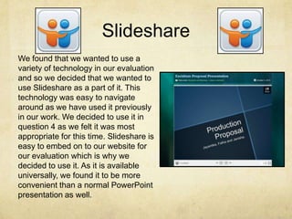 Slideshare
We found that we wanted to use a
variety of technology in our evaluation
and so we decided that we wanted to
use Slideshare as a part of it. This
technology was easy to navigate
around as we have used it previously
in our work. We decided to use it in
question 4 as we felt it was most
appropriate for this time. Slideshare is
easy to embed on to our website for
our evaluation which is why we
decided to use it. As it is available
universally, we found it to be more
convenient than a normal PowerPoint
presentation as well.
 