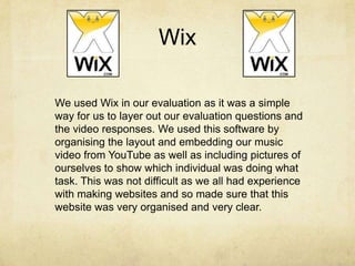 Wix
We used Wix in our evaluation as it was a simple
way for us to layer out our evaluation questions and
the video responses. We used this software by
organising the layout and embedding our music
video from YouTube as well as including pictures of
ourselves to show which individual was doing what
task. This was not difficult as we all had experience
with making websites and so made sure that this
website was very organised and very clear.
 
