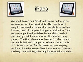 iPads
We used iMovie on iPads to edit items on the go as
we were under time constraints. Also, we found it
easy to download scripts and screenshots as well as
the storyboard to help us during our production. This
was a compact and portable device which made it
particularly useful to carry around instead of many
papers. The iPad also made it easier to refer back to
our media text and change or re-invent certain parts
of it. As we use the iPad for personal uses anyway,
we found it easier to use. Also, it was easier to access
the blog if we had forgotten any important documents.
 