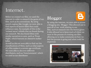 Before we created our film, we used the
internet in order to research the genre of our
film, such as its conventions. By using
search engines like Google, we were able to
find aspects of horror films that could
influence ours. An example of this is the
‘twisted nerve’ whistle that we found during
our research. We also found films with
similar narratives to ours, such as ‘Prom
Night’, which features an obsessive stalker
killer.
As well as this we were able to find out the
classifications of films, such as what aspects
of a film makes it a certain age certificate.
We were able to discover different
distributers, such as ‘Entertainment’, which
we used as our distributer.
Blogger
By using the internet, we were able to access
a blogging site, ‘Blogger’. This allowed use to
post all of our work relating to our
film, such as research into the horror genre.
It also allowed us to keep track of where we
were in the process of creating out film;
allowing us to make comments on how we
feel the process is going and what could be
improved.
 