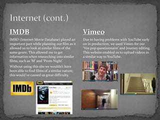 IMDB
IMBD (Internet Movie Database) played an
important part while planning our film as it
allowed us to look at similar films of the
same genre. This allowed me to get
information when researching into similar
films, such as ‘M’ and ‘Prom Night’.
Without using this site we wouldn’t have
been able to find films of a similar nature;
this would’ve caused us great difficulty.
Vimeo
Due to having problems with YouTube early
on in production, we used Vimeo for our
‘Vox pop questionnaire’ and Journey editing.
This website enabled us to upload videos in
a similar way to YouTube.
 