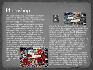 We used Photoshop Elements to create the
film poster. This was used because it was
convenient for us and would allow the final
product to appear professional.
For the film poster, we used the collage of
pictures which the stalker, Ben, has of the
girls. This was done to mirror posters for
romantic films such as Love Actually and
(500) days of Summer. I thought that this
would give it an ironic feel because the
characters aren't in love, they are being
stalked. I attempted to make it look slightly
like the titles are pinned on so that it fits in
with the rest of the poster. I think that this
worked well. Using the 'burn' and 'dodge'
tool, I created shadows and darkness on the
poster to show
that it was a
horror film. I
also changed
the contrast so
that it looked
odd.
Using the 'burn' and 'dodge' tool, I created
shadows and darkness on the poster to show
that it was a horror film. I also changed the
contrast so that it looked odd. This is used
in many horror film posters and films as it
makes the colours look more defined.
In order to make sure that the film poster fit
the genre, I created and added a blood
effect. This was done so by creating the
blood in block red colour, I then used the
dodge and burn tools in order to make it
look more like liquid. I then used the
addition effect and reduced the
transparency in order to make it look more
like blood. I think that this made the poster
look more authentic and made it look like it
was for a horror film. The final poster, this
includes all the necessary aspects of a film
poster such as the age certificates, the Title
and the credits in the Steel Tongs font.
 