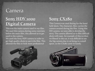 Sony HDV 1000
Digital Camera
This was the main camera used in our film.
We used this camera during some exercises
before the main film, this allowed us to get
used to the camera.
We used the Sony HDV camera in order to
get high quality shots to use it the film. This
allowed the film to look more professional
Sony CX280
This Camera was used during for the hand
held shots. The character, Ales, carries the
camera around during the film. Using this
HD camera, we were able to develop the
story. The camera allowed us to film difficult
shots with ease. An example of this is when
we filmed in the car, it was difficult to use
the big camera due to us being in a small
space, so the CX280 came in handy.
 