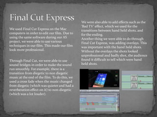 We used Final Cut Express on the Mac
computers in order to edit our film. Due to
using the same software during our AS
project, we were able to use various
techniques in our film. This made our film
look more professional.
Through Final Cut, we were able to use
sound bridges in order to make the sound
run smoothly. For example, there is a
transition from diegetic to non diegetic
music at the end of the film. To do this, we
used a cross fade when the music changed
from diegetic (which was quieter and had a
reverberation effect on it) to non-diegetic
(which was a lot louder).
We were also able to add effects such as the
‘Bad TV’ effect, which we used for the
transitions between hand held shots, and
for the ending.
Another thing we were able to do through
Final Cut Express, was adding overlays. This
was important with the hand held shots.
Without the overlays the shots looked
unprofessional and badly shot, the audience
found it difficult to tell which were hand
held shots.
 