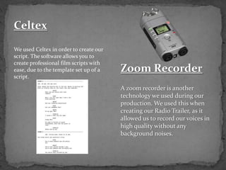 Celtex
We used Celtex in order to create our
script. The software allows you to
create professional film scripts with
ease, due to the template set up of a
script.
Zoom Recorder
A zoom recorder is another
technology we used during our
production. We used this when
creating our Radio Trailer, as it
allowed us to record our voices in
high quality without any
background noises.
 
