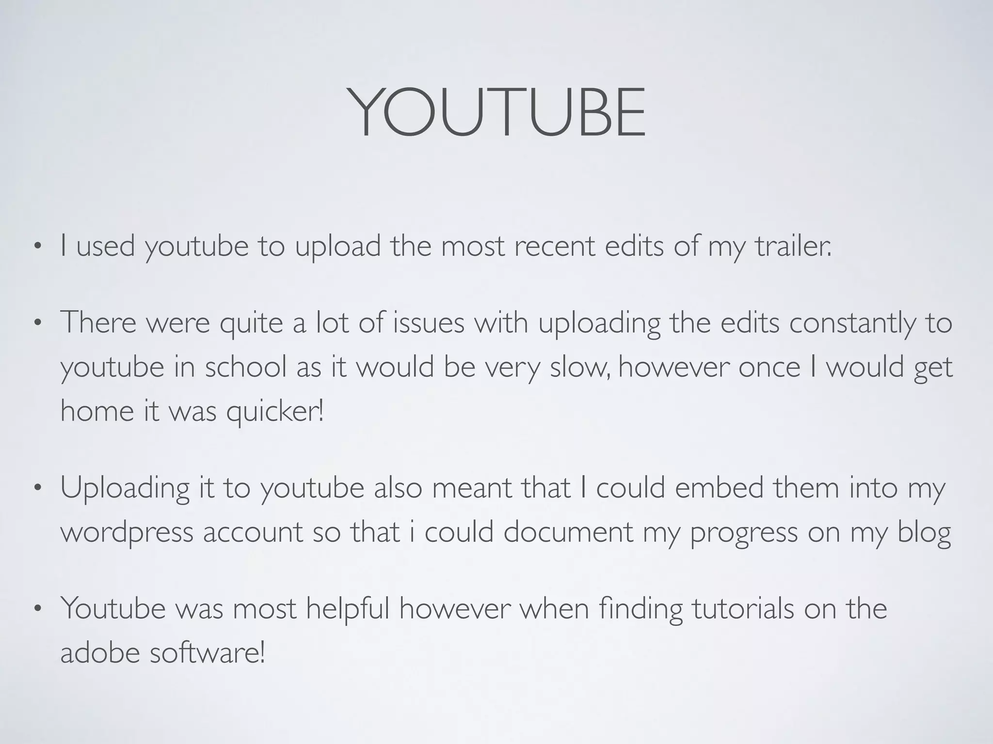 YOUTUBE
• I used youtube to upload the most recent edits of my trailer. 	

• There were quite a lot of issues with uploading the edits constantly to
youtube in school as it would be very slow, however once I would get
home it was quicker! 	

• Uploading it to youtube also meant that I could embed them into my
wordpress account so that i could document my progress on my blog	

• Youtube was most helpful however when ﬁnding tutorials on the
adobe software!
 