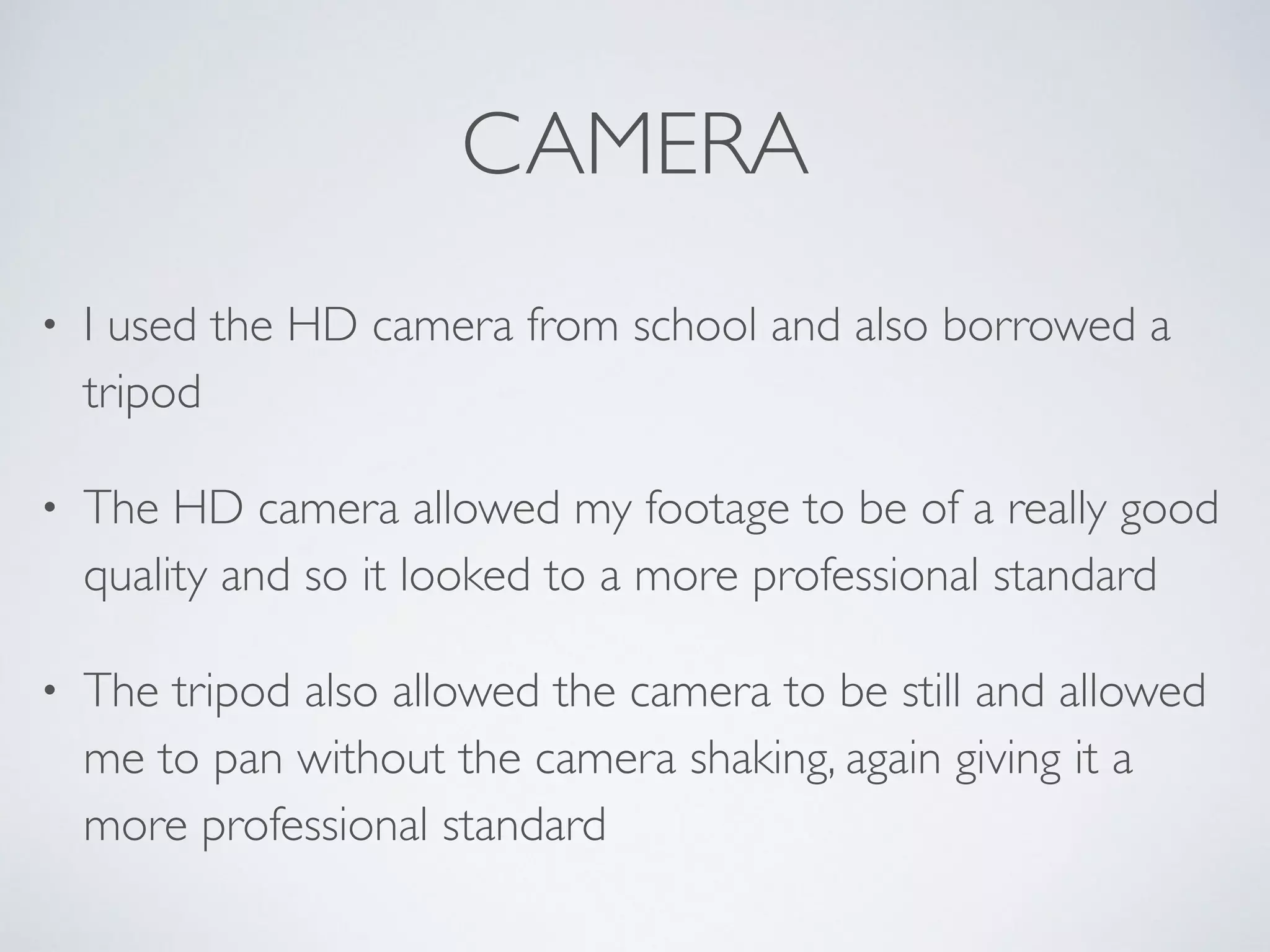 CAMERA
• I used the HD camera from school and also borrowed a
tripod 	

• The HD camera allowed my footage to be of a really good
quality and so it looked to a more professional standard	

• The tripod also allowed the camera to be still and allowed
me to pan without the camera shaking, again giving it a
more professional standard
 