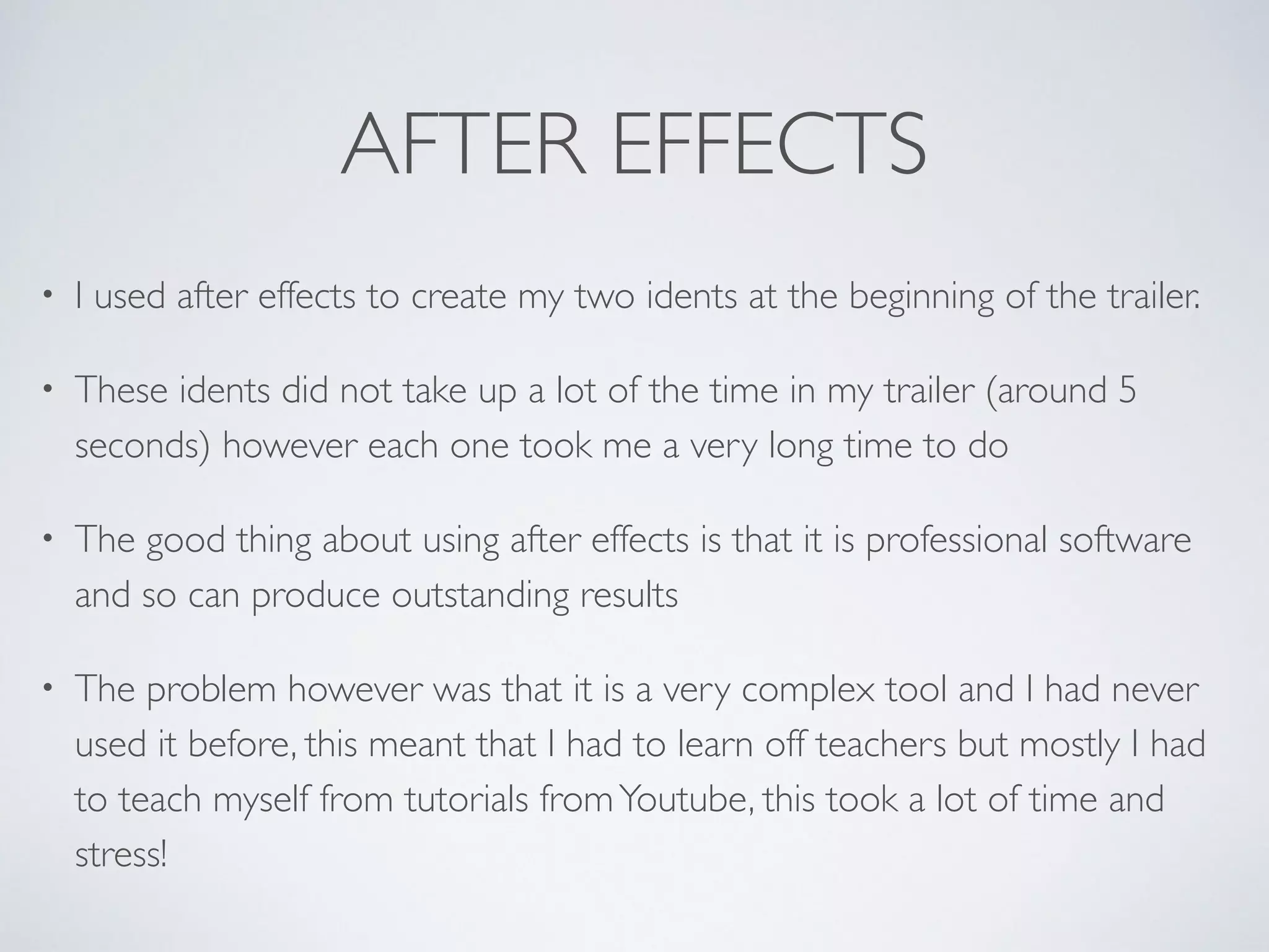 AFTER EFFECTS
• I used after effects to create my two idents at the beginning of the trailer.	

• These idents did not take up a lot of the time in my trailer (around 5
seconds) however each one took me a very long time to do 	

• The good thing about using after effects is that it is professional software
and so can produce outstanding results	

• The problem however was that it is a very complex tool and I had never
used it before, this meant that I had to learn off teachers but mostly I had
to teach myself from tutorials fromYoutube, this took a lot of time and
stress!
 
