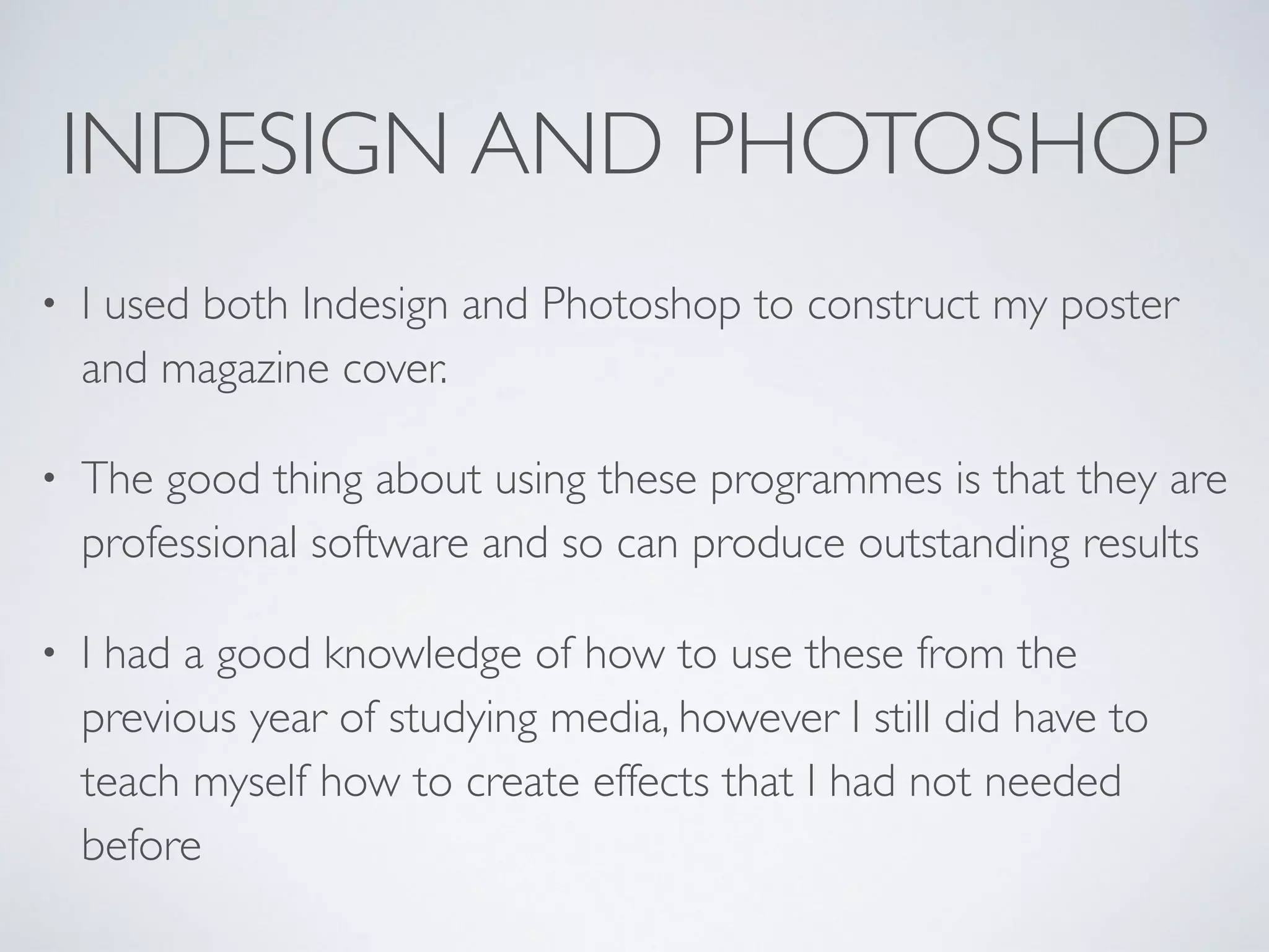 INDESIGN AND PHOTOSHOP
• I used both Indesign and Photoshop to construct my poster
and magazine cover.	

• The good thing about using these programmes is that they are
professional software and so can produce outstanding results	

• I had a good knowledge of how to use these from the
previous year of studying media, however I still did have to
teach myself how to create effects that I had not needed
before
 