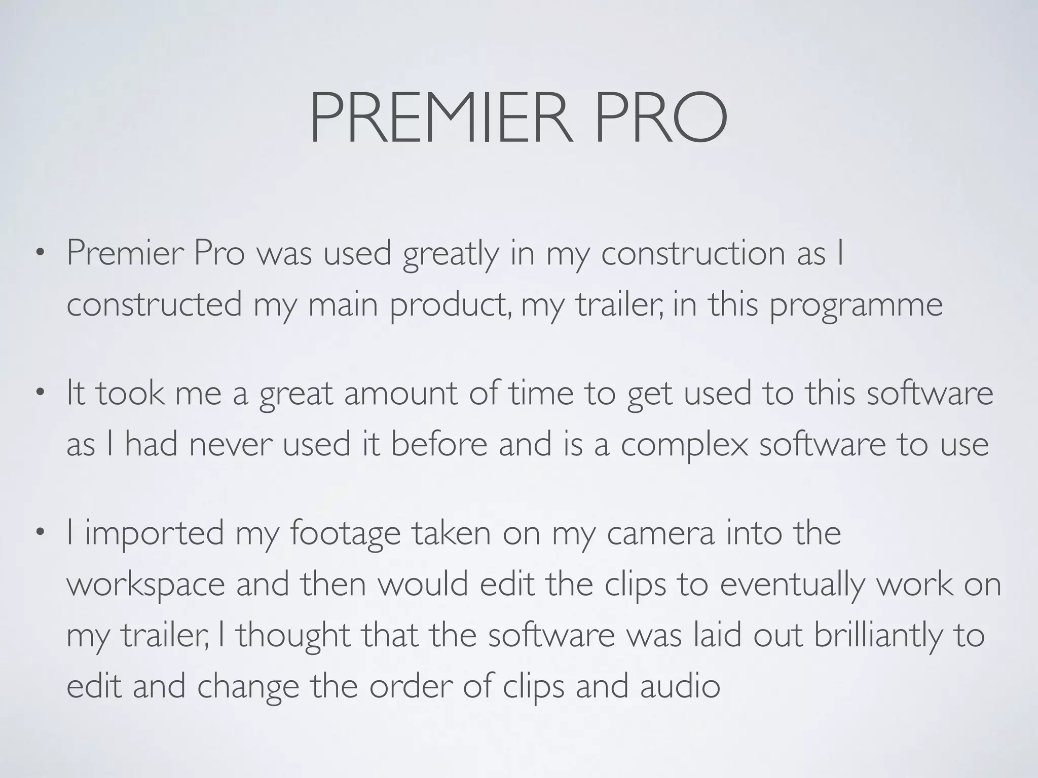 PREMIER PRO
• Premier Pro was used greatly in my construction as I
constructed my main product, my trailer, in this programme	

• It took me a great amount of time to get used to this software
as I had never used it before and is a complex software to use	

• I imported my footage taken on my camera into the
workspace and then would edit the clips to eventually work on
my trailer, I thought that the software was laid out brilliantly to
edit and change the order of clips and audio
 