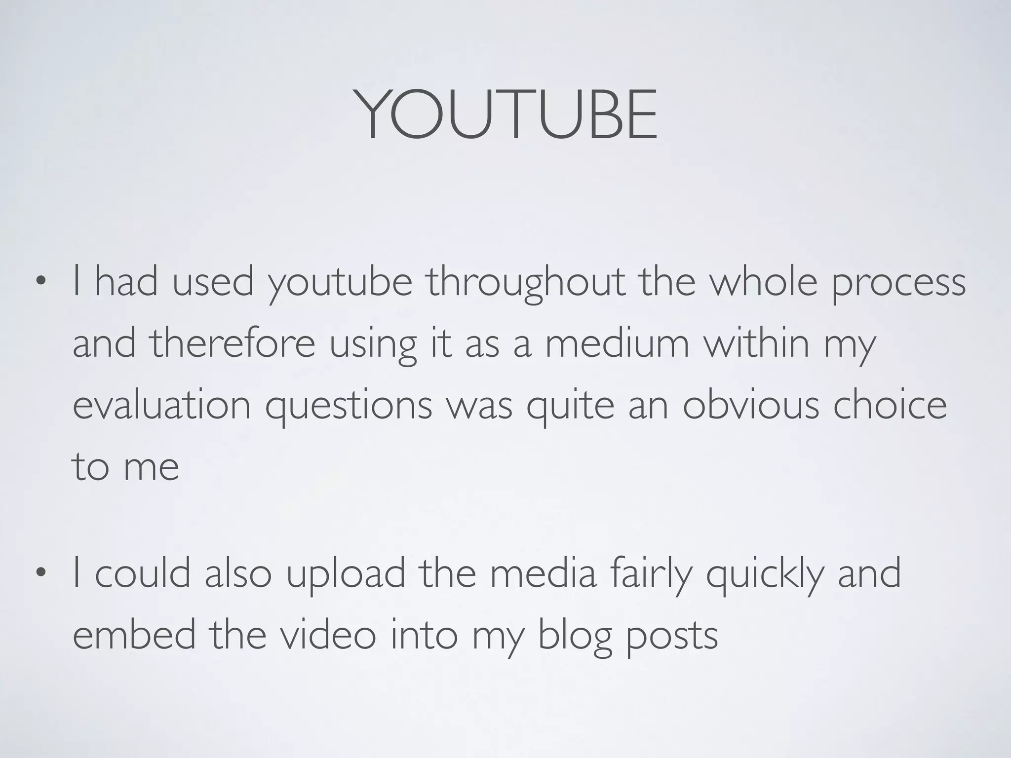 YOUTUBE
• I had used youtube throughout the whole process
and therefore using it as a medium within my
evaluation questions was quite an obvious choice
to me	

• I could also upload the media fairly quickly and
embed the video into my blog posts
 