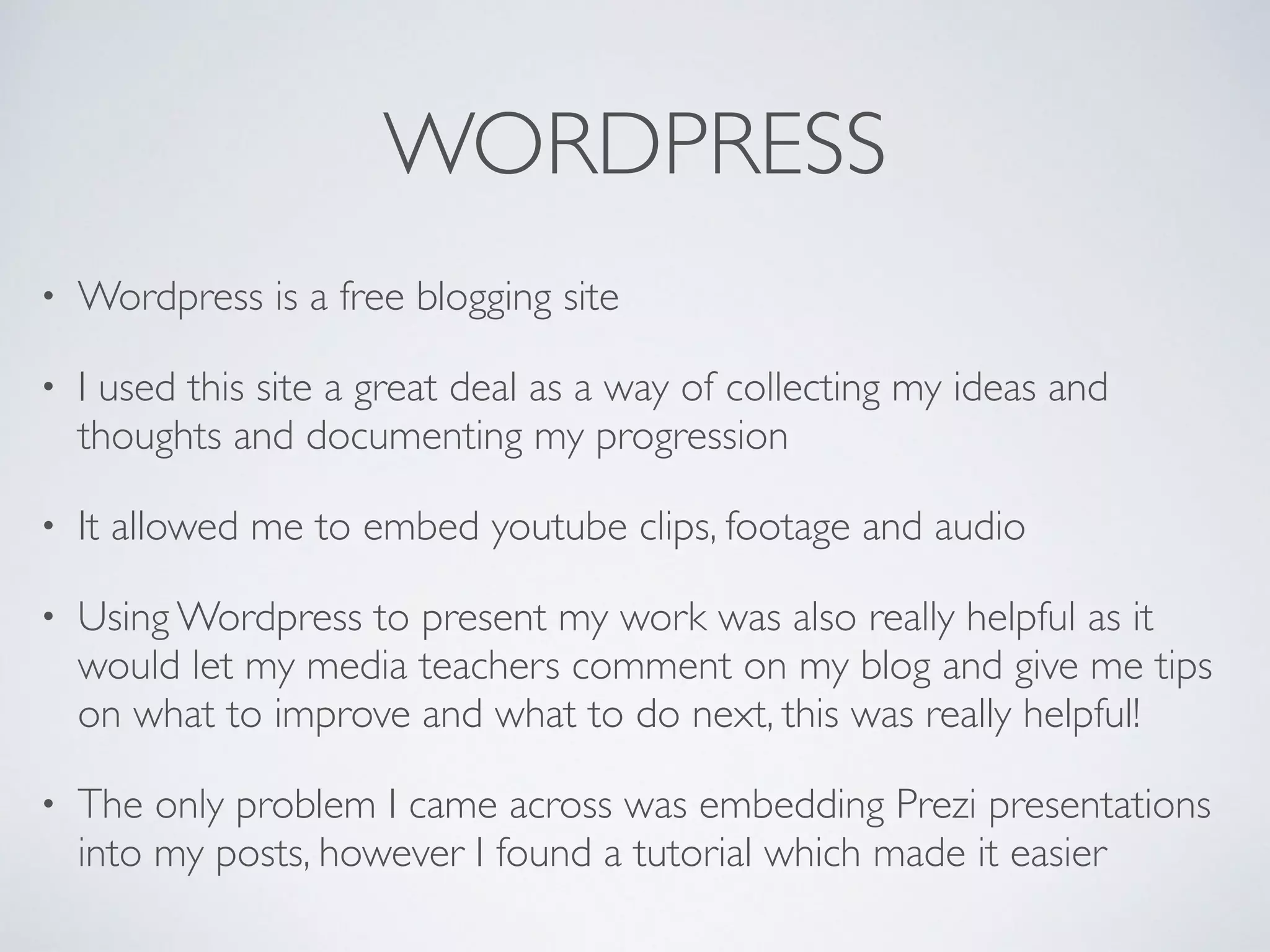 WORDPRESS
• Wordpress is a free blogging site	

• I used this site a great deal as a way of collecting my ideas and
thoughts and documenting my progression	

• It allowed me to embed youtube clips, footage and audio	

• Using Wordpress to present my work was also really helpful as it
would let my media teachers comment on my blog and give me tips
on what to improve and what to do next, this was really helpful! 	

• The only problem I came across was embedding Prezi presentations
into my posts, however I found a tutorial which made it easier
 
