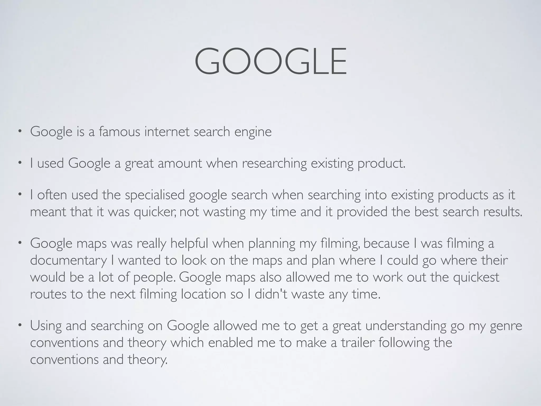 GOOGLE
• Google is a famous internet search engine	

• I used Google a great amount when researching existing product.	

• I often used the specialised google search when searching into existing products as it
meant that it was quicker, not wasting my time and it provided the best search results.	

• Google maps was really helpful when planning my ﬁlming, because I was ﬁlming a
documentary I wanted to look on the maps and plan where I could go where their
would be a lot of people. Google maps also allowed me to work out the quickest
routes to the next ﬁlming location so I didn't waste any time.	

• Using and searching on Google allowed me to get a great understanding go my genre
conventions and theory which enabled me to make a trailer following the
conventions and theory.
 