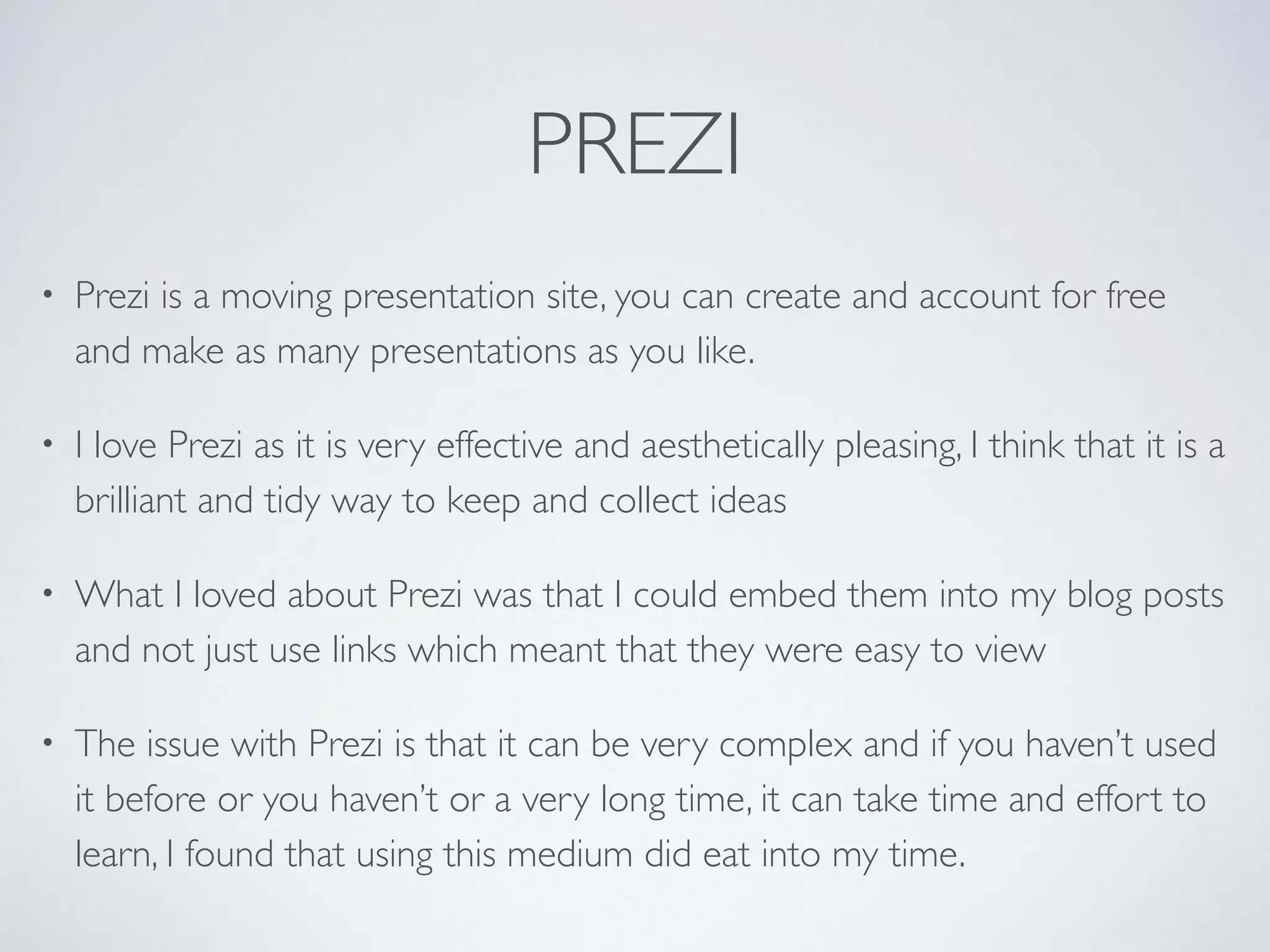 PREZI
• Prezi is a moving presentation site, you can create and account for free
and make as many presentations as you like.	

• I love Prezi as it is very effective and aesthetically pleasing, I think that it is a
brilliant and tidy way to keep and collect ideas 	

• What I loved about Prezi was that I could embed them into my blog posts
and not just use links which meant that they were easy to view	

• The issue with Prezi is that it can be very complex and if you haven’t used
it before or you haven’t or a very long time, it can take time and effort to
learn, I found that using this medium did eat into my time.
 