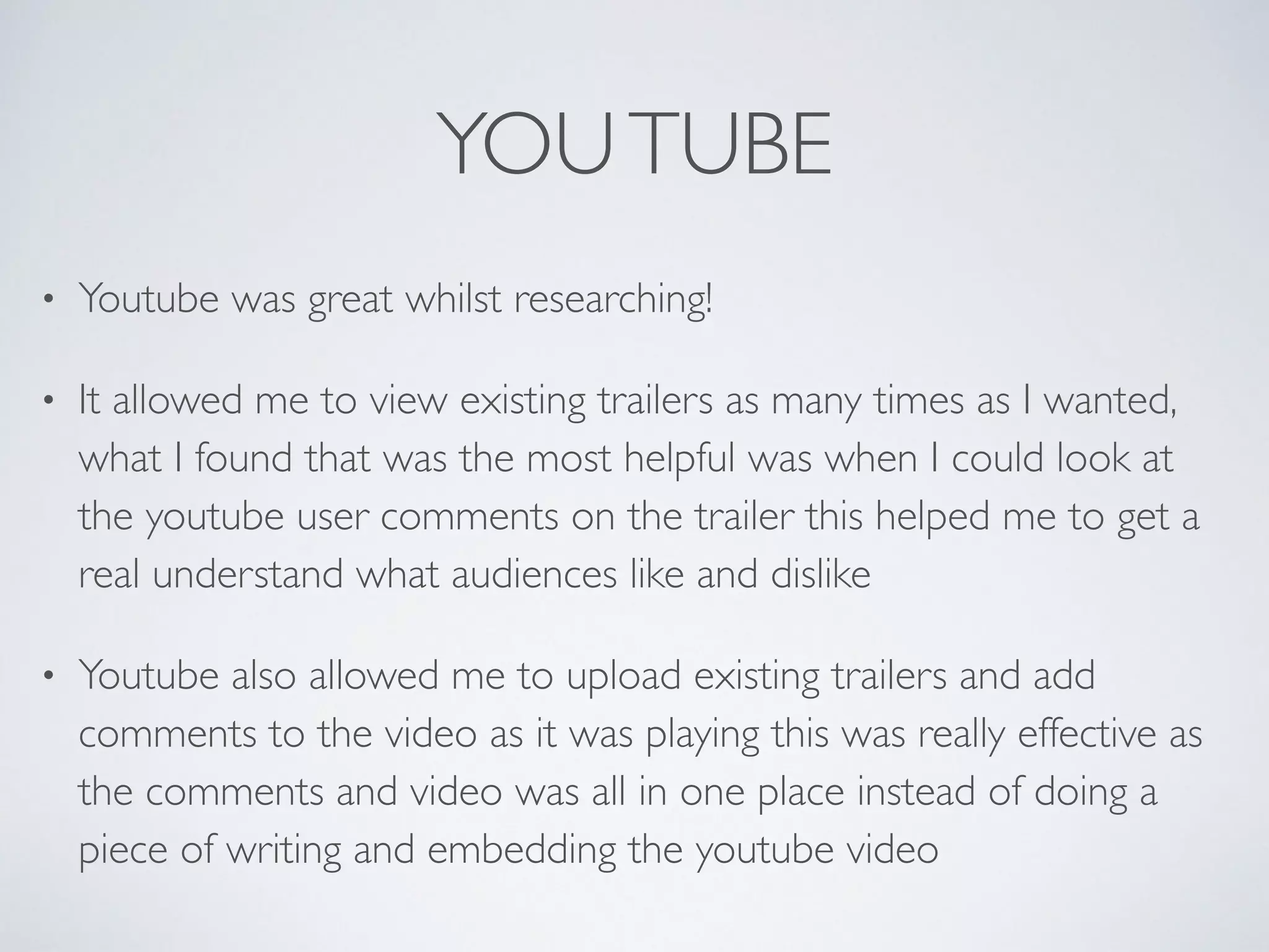 YOUTUBE
• Youtube was great whilst researching!	

• It allowed me to view existing trailers as many times as I wanted,
what I found that was the most helpful was when I could look at
the youtube user comments on the trailer this helped me to get a
real understand what audiences like and dislike	

• Youtube also allowed me to upload existing trailers and add
comments to the video as it was playing this was really effective as
the comments and video was all in one place instead of doing a
piece of writing and embedding the youtube video
 