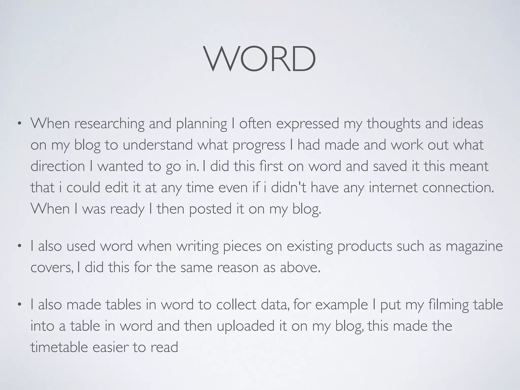 WORD
• When researching and planning I often expressed my thoughts and ideas
on my blog to understand what progress I had made and work out what
direction I wanted to go in. I did this ﬁrst on word and saved it this meant
that i could edit it at any time even if i didn't have any internet connection.
When I was ready I then posted it on my blog.	

• I also used word when writing pieces on existing products such as magazine
covers, I did this for the same reason as above.	

• I also made tables in word to collect data, for example I put my ﬁlming table
into a table in word and then uploaded it on my blog, this made the
timetable easier to read
 