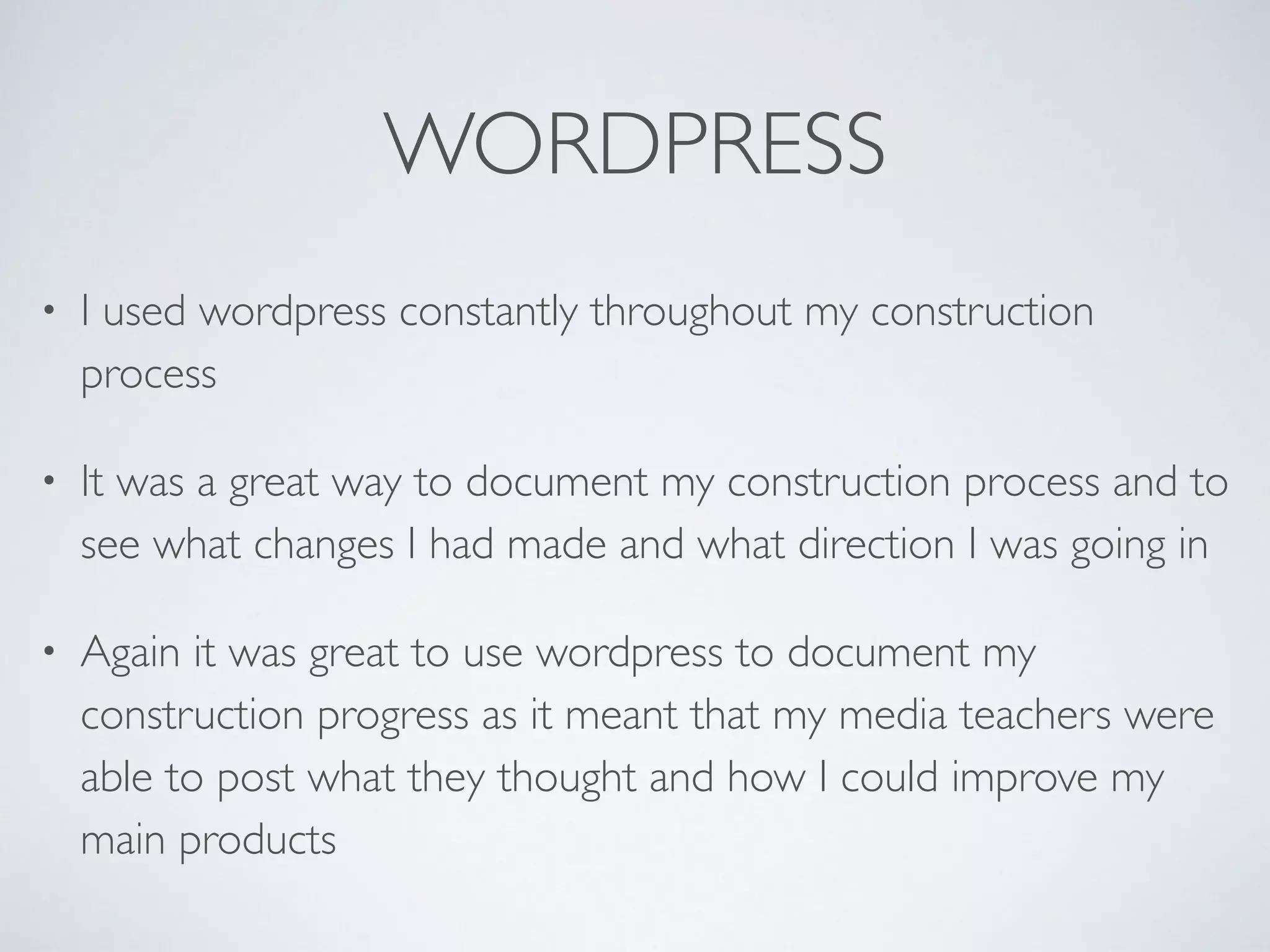 WORDPRESS
• I used wordpress constantly throughout my construction
process 	

• It was a great way to document my construction process and to
see what changes I had made and what direction I was going in	

• Again it was great to use wordpress to document my
construction progress as it meant that my media teachers were
able to post what they thought and how I could improve my
main products
 