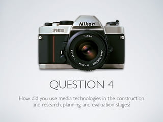 QUESTION 4
How did you use media technologies in the construction
and research, planning and evaluation stages?
 