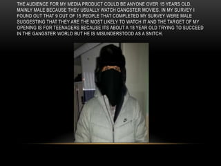THE AUDIENCE FOR MY MEDIA PRODUCT COULD BE ANYONE OVER 15 YEARS OLD.
MAINLY MALE BECAUSE THEY USUALLY WATCH GANGSTER MOVIES. IN MY SURVEY I
FOUND OUT THAT 9 OUT OF 15 PEOPLE THAT COMPLETED MY SURVEY WERE MALE
SUGGESTING THAT THEY ARE THE MOST LIKELY TO WATCH IT AND THE TARGET OF MY
OPENING IS FOR TEENAGERS BECAUSE ITS ABOUT A 18 YEAR OLD TRYING TO SUCCEED
IN THE GANGSTER WORLD BUT HE IS MISUNDERSTOOD AS A SNITCH.
 