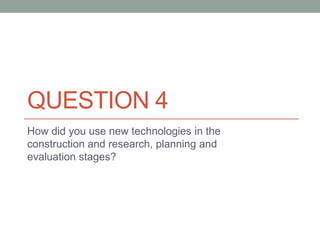 QUESTION 4
How did you use new technologies in the
construction and research, planning and
evaluation stages?
 