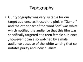 Typography
• Our typography was very suitable for our
target audience as it used the pink in “Game “
and the other part of the word “on” was white
which notified the audience that this film was
specifically targeted at a teen female audience
, however it can also watched by a male
audience because of the white writing that co
notates purity and individualism .
 