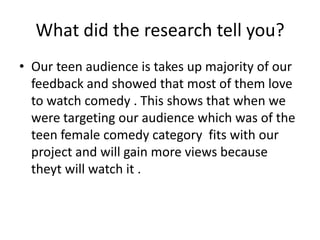 What did the research tell you?
• Our teen audience is takes up majority of our
feedback and showed that most of them love
to watch comedy . This shows that when we
were targeting our audience which was of the
teen female comedy category fits with our
project and will gain more views because
theyt will watch it .
 
