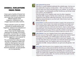 Overall evaluations
from peers
I have used a handful of friends from
facebook to evaluate my media work
and to give their honest opinions on
different aspects of the
magazine, including font, text,
images, layout and colour scheme.
These evaluation points are written
primarily as overall positives and
negatives, instead of as evaluations on
each individual page.
Since I have had the largest (only)
response from females, all of which
are positive, it proves that my market
research results were valid as it shows
that the magazine is more popular for
a female audience.
The comments from Libby and Jade
say that my magazine is able to be
suited for either gender due to the
appearance of the project, but this
point is not proven in terms of my
received responses, as both genders
are not represented.
 