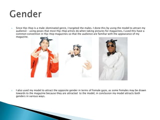  Since Hip-Hop is a male-dominated genre, I targeted the males. I done this by using the model to attract my
audience – using poses that most Hip-Hop artists do when taking pictures for magazines, I used this have a
common convention in Hip-Hop magazines so that the audience are familiar with the appearance of my
magazine.
 I also used my model to attract the opposite gender in terms of Female gaze, as some Females may be drawn
towards to the magazine because they are attracted to the model, in conclusion my model attracts both
genders in various ways.
 