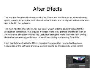 After Effects
This was the first time I had ever used After Effects and had little to no Idea on how to
use it. In order to learn the basics I used online tutorial and luckily had a class mate who
was skilled in the software.
The main role for After Effects, for our trailer was in order to add intro clips for the
production companies. This allowed it to look more like a professional trailer than an
amateur one. The software was also useful for letting me make the inter-titles during
the trailer look exciting and move, rather than a boring non-moving font slide.
I feel that I did well with the Effects I created, knowing that I started without any
knowledge of the software and only learned how to do things on it a week earlier.
 