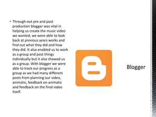  Through-out pre and post
production blogger was vital in
helping us create the music video
we wanted, we were able to look
back at previous years works and
find out what they did and how
they did. It also enabled us to work
as a group and post things
individually but it also showed us
as a group. With blogger we were
able to track our progress as a
group as we had many different
posts from planning our video,
animatic, feedback on animatic
and feedback on the final video
itself.
 