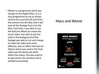  iMovie is a programme which you
can get on the Apple Macs, it is a
easy programme to use as all you
need to do is put the SD card from
the camera into the Mac and it will
save all the footage from it to the
Mac, from that, I was able to use
the features iMovie to create the
music video, was able to put the
track in the background of the
footage was able to cut and change
to make the video look more
effective, also an effect that was on
iMovie which was used in the final
video was the black and white
effect into colour, this was used to
try get across the narrative and it
worked successfully.
 