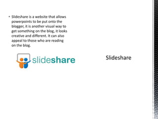  Slideshare is a website that allows
powerpoints to be put onto the
blogger, it is another visual way to
get something on the blog, it looks
creative and different. It can also
appeal to those who are reading
on the blog.
 