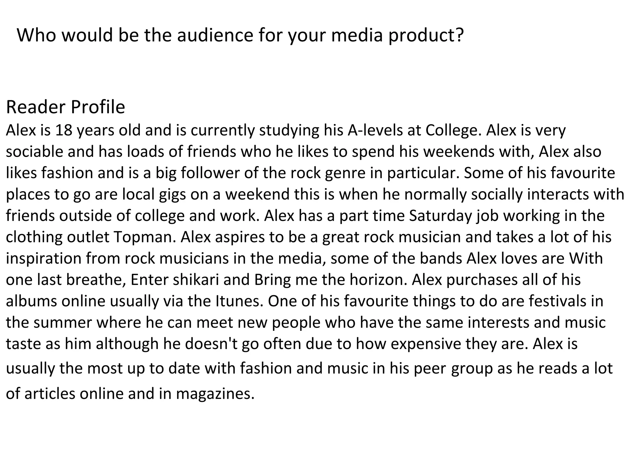 Who would be the audience for your media product?
Reader Profile
Alex is 18 years old and is currently studying his A-levels at College. Alex is very
sociable and has loads of friends who he likes to spend his weekends with, Alex also
likes fashion and is a big follower of the rock genre in particular. Some of his favourite
places to go are local gigs on a weekend this is when he normally socially interacts with
friends outside of college and work. Alex has a part time Saturday job working in the
clothing outlet Topman. Alex aspires to be a great rock musician and takes a lot of his
inspiration from rock musicians in the media, some of the bands Alex loves are With
one last breathe, Enter shikari and Bring me the horizon. Alex purchases all of his
albums online usually via the Itunes. One of his favourite things to do are festivals in
the summer where he can meet new people who have the same interests and music
taste as him although he doesn't go often due to how expensive they are. Alex is
usually the most up to date with fashion and music in his peer group as he reads a lot
of articles online and in magazines.
 