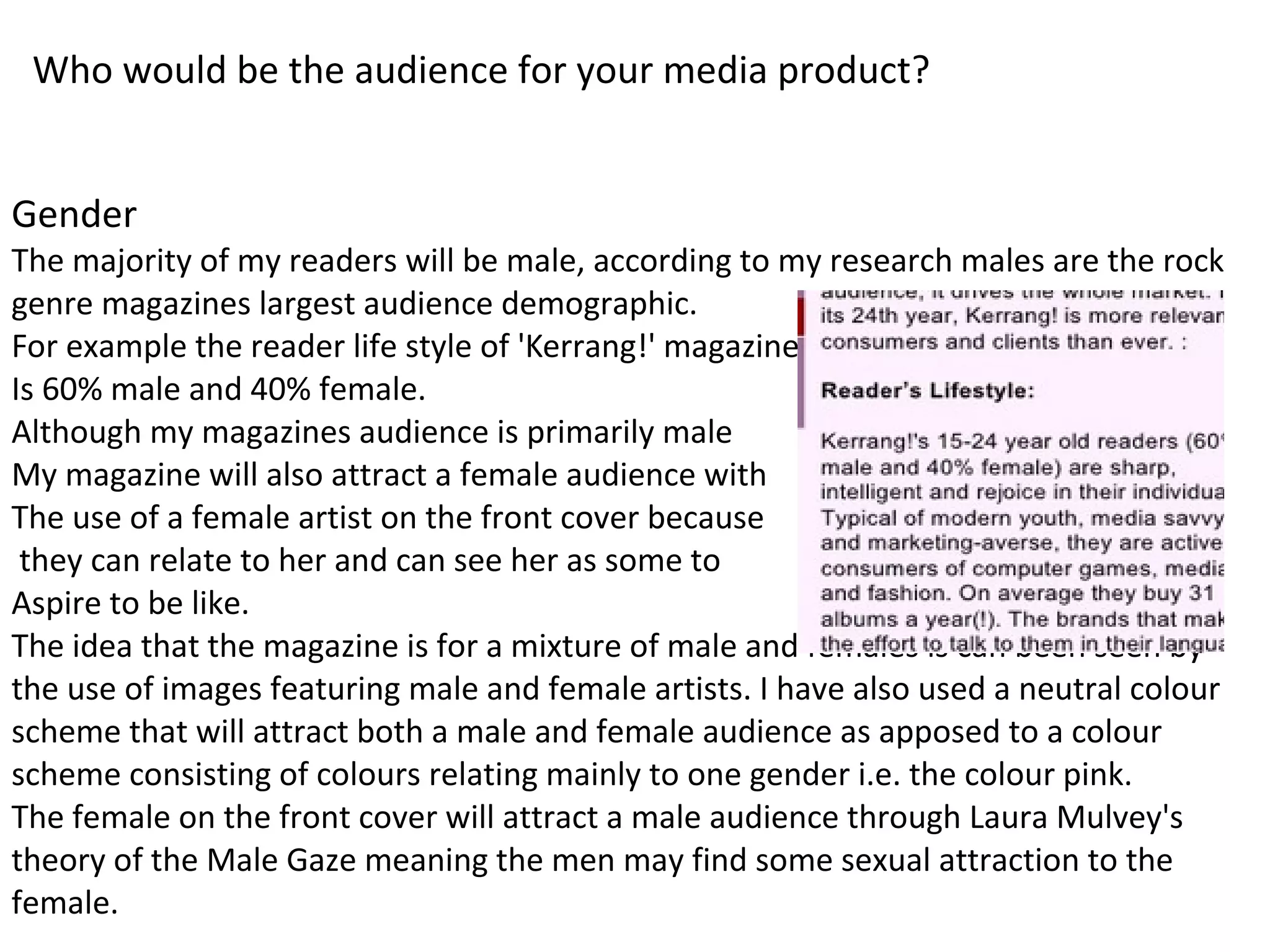 Who would be the audience for your media product?
Gender
The majority of my readers will be male, according to my research males are the rock
genre magazines largest audience demographic.
For example the reader life style of 'Kerrang!' magazine
Is 60% male and 40% female.
Although my magazines audience is primarily male
My magazine will also attract a female audience with
The use of a female artist on the front cover because
they can relate to her and can see her as some to
Aspire to be like.
The idea that the magazine is for a mixture of male and females is can been seen by
the use of images featuring male and female artists. I have also used a neutral colour
scheme that will attract both a male and female audience as apposed to a colour
scheme consisting of colours relating mainly to one gender i.e. the colour pink.
The female on the front cover will attract a male audience through Laura Mulvey's
theory of the Male Gaze meaning the men may find some sexual attraction to the
female.
 