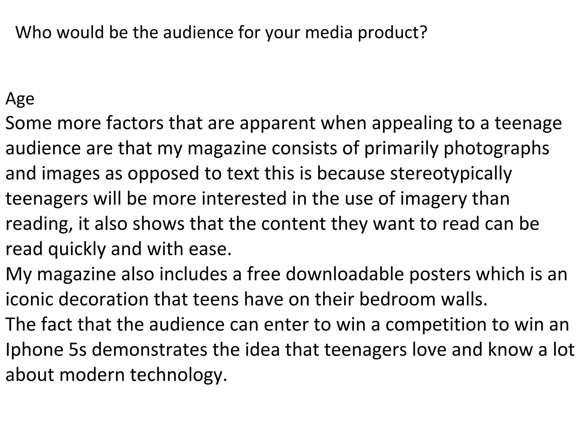 Who would be the audience for your media product?
Age
Some more factors that are apparent when appealing to a teenage
audience are that my magazine consists of primarily photographs
and images as opposed to text this is because stereotypically
teenagers will be more interested in the use of imagery than
reading, it also shows that the content they want to read can be
read quickly and with ease.
My magazine also includes a free downloadable posters which is an
iconic decoration that teens have on their bedroom walls.
The fact that the audience can enter to win a competition to win an
Iphone 5s demonstrates the idea that teenagers love and know a lot
about modern technology.
 